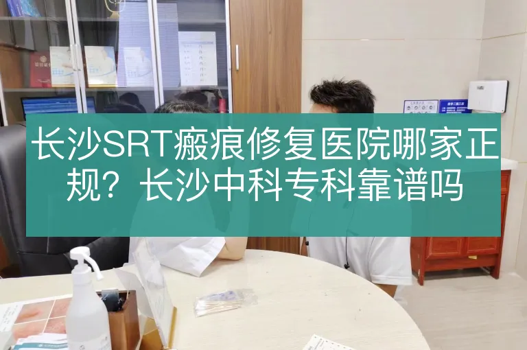 长沙SRT瘢痕修复医院哪家正规？长沙中科专科靠谱吗