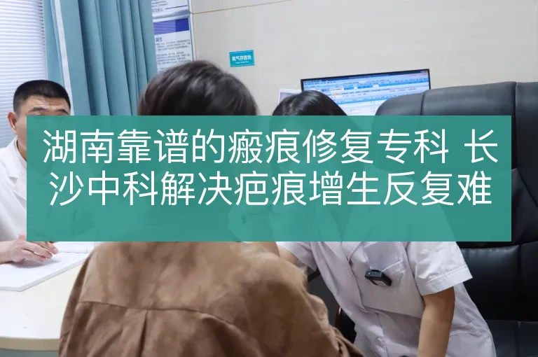 湖南靠谱的瘢痕修复专科 长沙中科解决疤痕增生反复难题