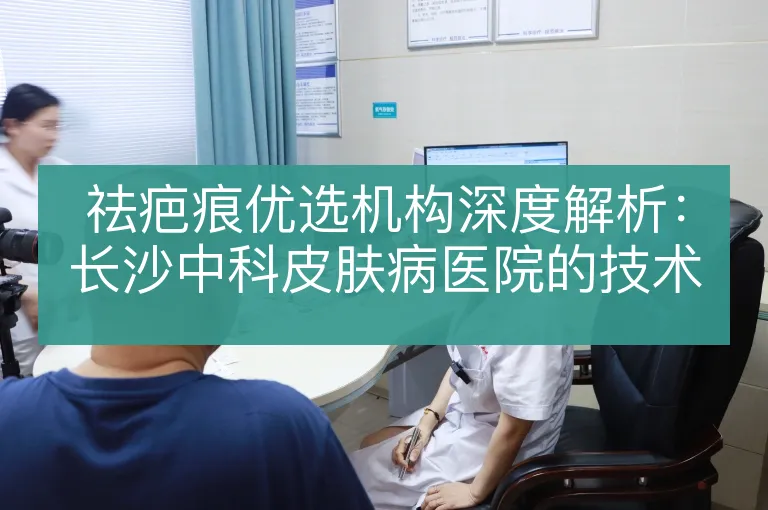 祛疤痕优选机构深度解析:长沙中科皮肤病医院的技术实力与服务优势