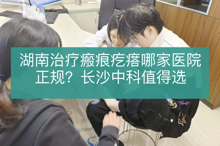 湖南治疗瘢痕疙瘩哪家医院正规？长沙中科值得选