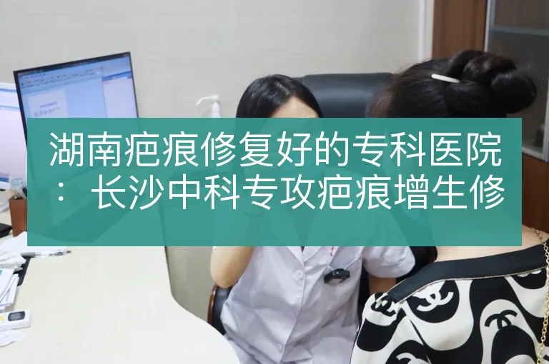 湖南疤痕修复好的专科医院：长沙中科专攻疤痕增生修复