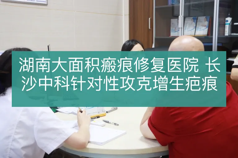 湖南大面积瘢痕修复医院 长沙中科针对性攻克增生疤痕